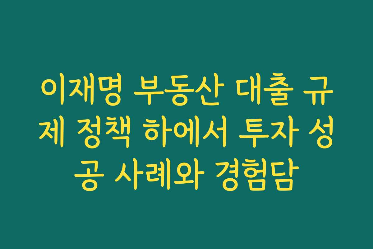 이재명 부동산 대출 규제 정책 하에서 투자 성공 사례와 경험담