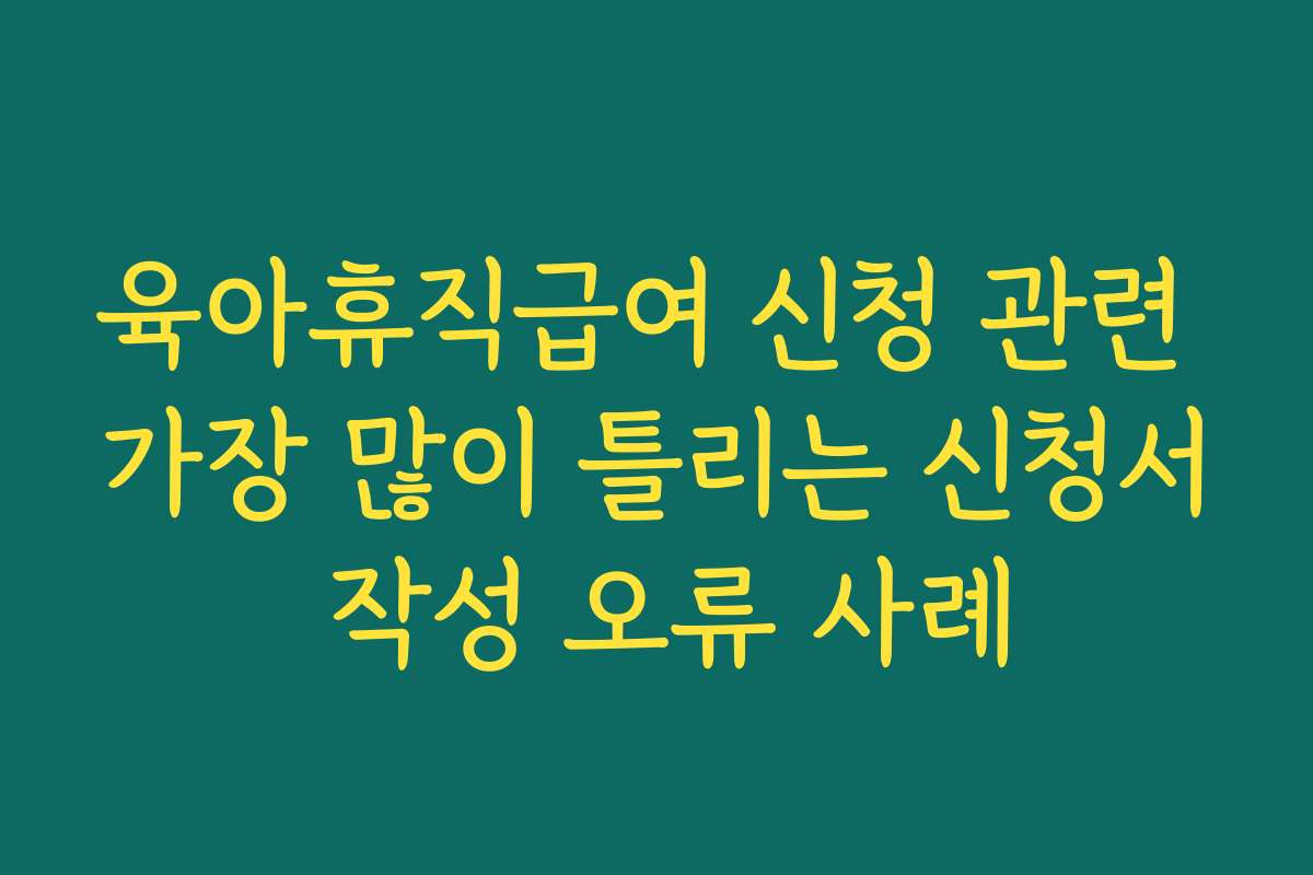 육아휴직급여 신청 관련 가장 많이 틀리는 신청서 작성 오류 사례