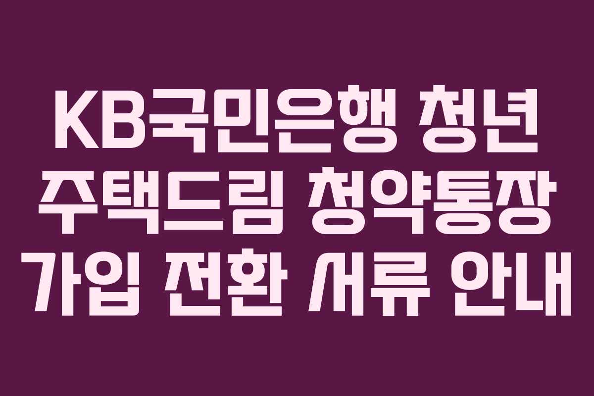 KB국민은행 청년 주택드림 청약통장 가입 전환 서류 안내