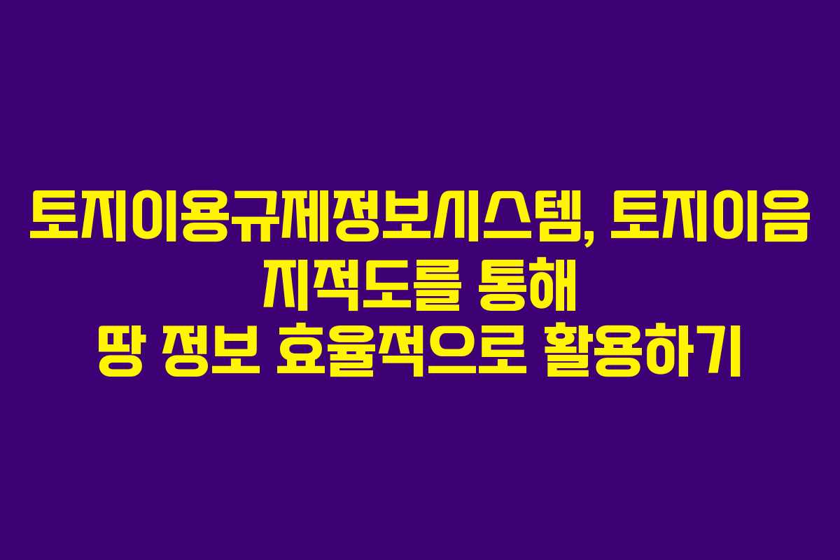 토지이용규제정보시스템, 토지이음 지적도를 통해 땅 정보 효율적으로 활용하기