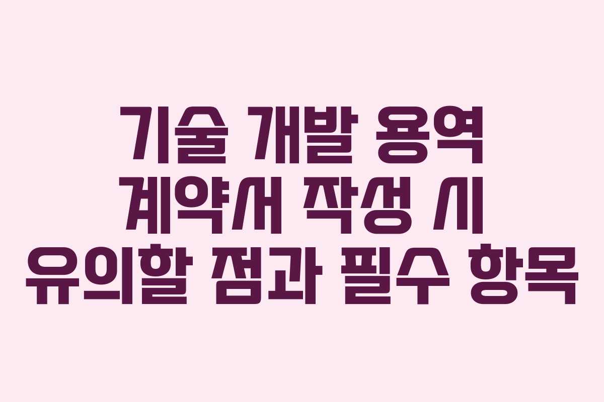 기술 개발 용역 계약서 작성 시 유의할 점과 필수 항목