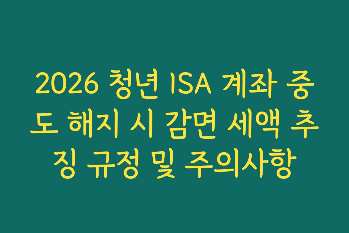2026 청년 ISA 계좌 중도 해지 시 감면 세액 추징 규정 및 주의사항