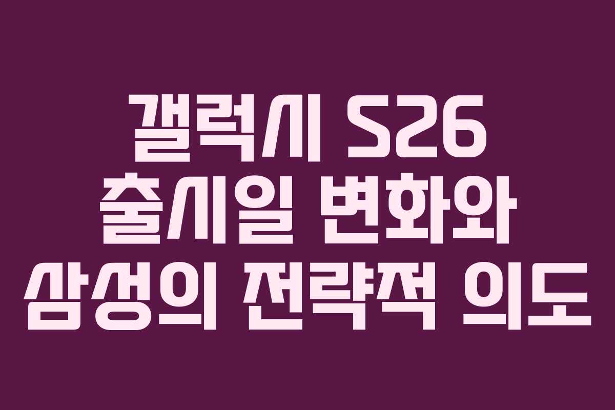 갤럭시 S26 출시일 변화와 삼성의 전략적 의도
